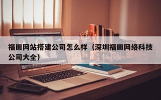 文昌福田网站搭建公司怎么样（深圳福田网络科技公司大全）