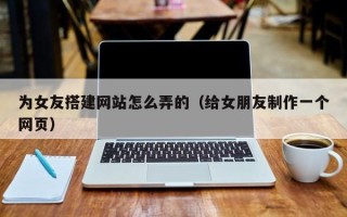 文昌为女友搭建网站怎么弄的（给女朋友制作一个网页）